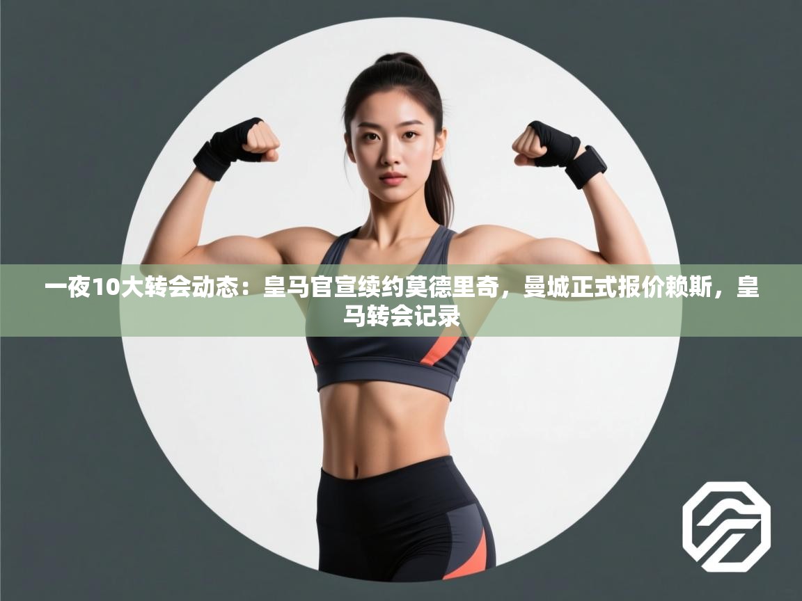 一夜10大转会动态：皇马官宣续约莫德里奇，曼城正式报价赖斯，皇马转会记录