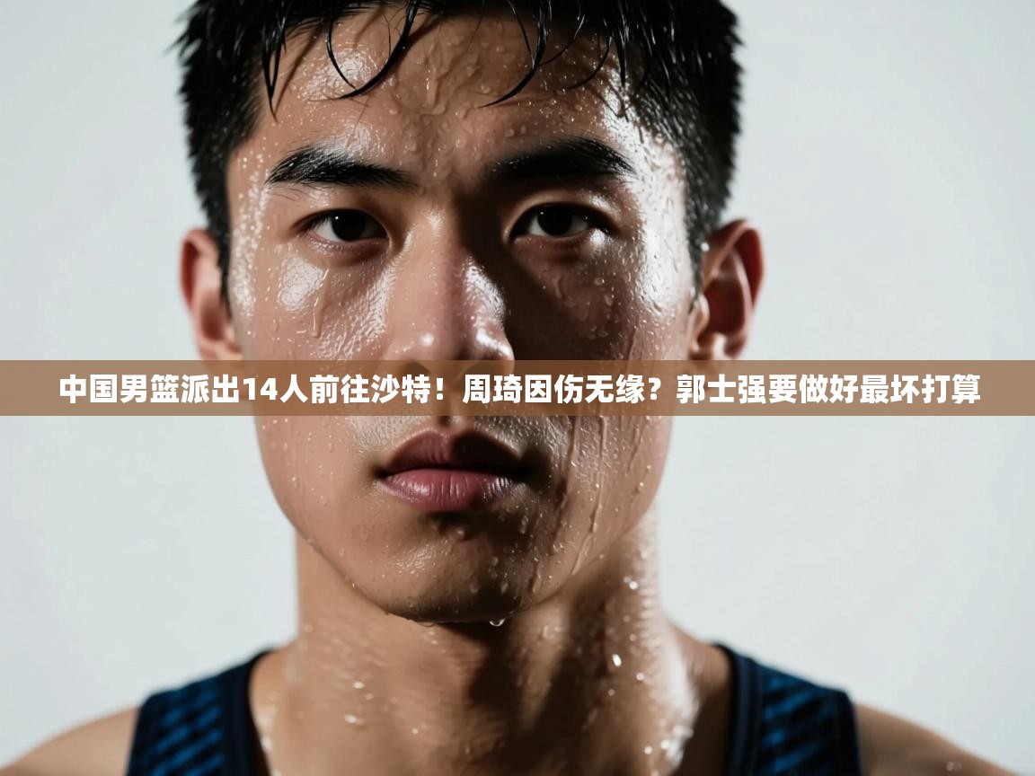 中国男篮派出14人前往沙特！周琦因伤无缘？郭士强要做好最坏打算