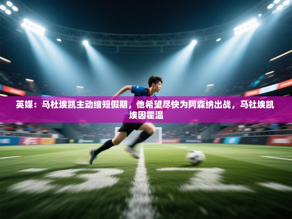 英媒：马杜埃凯主动缩短假期，他希望尽快为阿森纳出战，马杜埃凯 埃因霍温