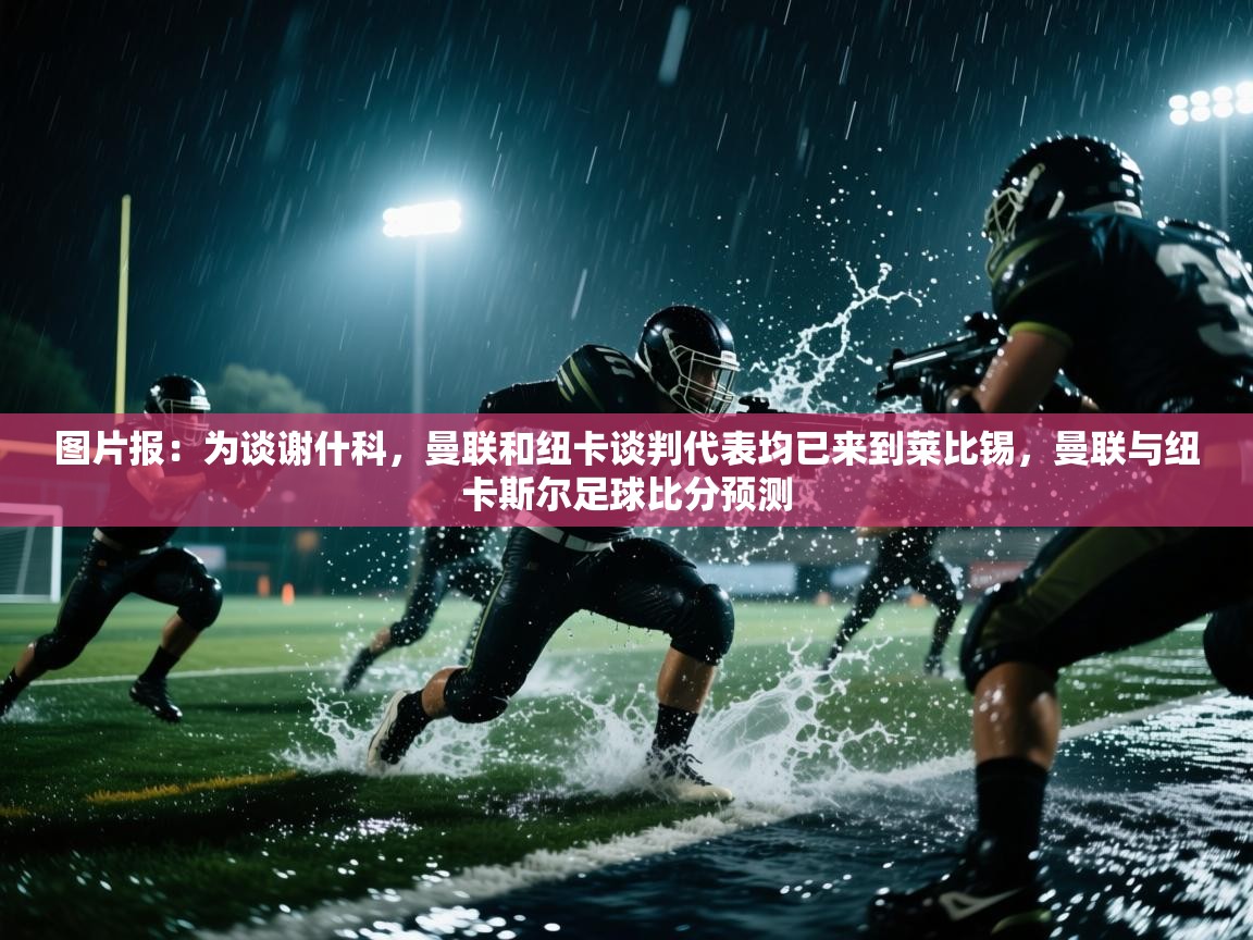 图片报:为谈谢什科,曼联和纽卡谈判代表均已来到莱比锡,曼联与纽卡斯尔足球比分预测 第2张